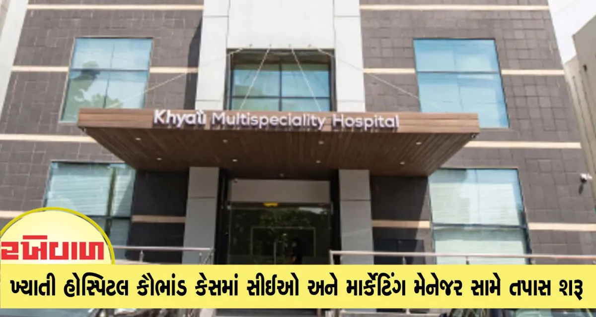 ખ્યાતી હોસ્પિટલ કૌભાંડ કેસમાં સીઈઓ અને માર્કેટિંગ મેનેજર સામે તપાસ શરૂ