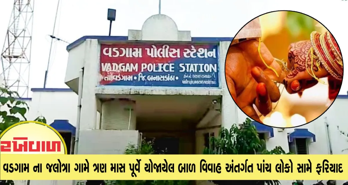 વડગામ ના જલોત્રા ગામે ત્રણ માસ પૂર્વે યોજાયેલ બાળ વિવાહ અંતર્ગત પાંચ લોકો સામે ફરિયાદ